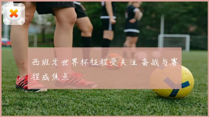 西班牙世界杯征程受关注 备战与赛程成焦点
