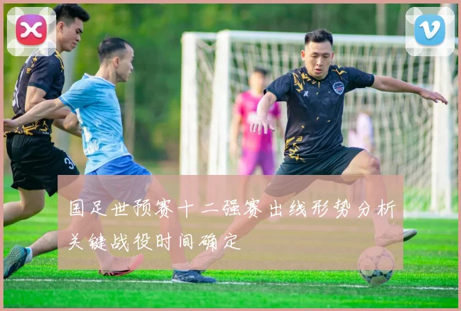 国足世预赛十二强赛出线形势分析关键战役时间确定