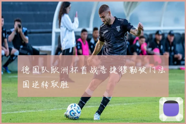 德国队欧洲杯首战告捷穆勒破门法国逆转取胜