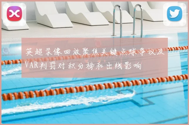 英超录像回放聚焦关键点球争议及VAR判罚对积分榜和出线影响
