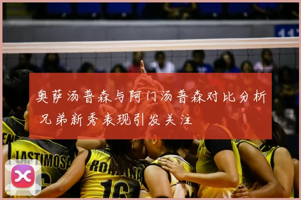 奥萨汤普森与阿门汤普森对比分析 兄弟新秀表现引发关注
