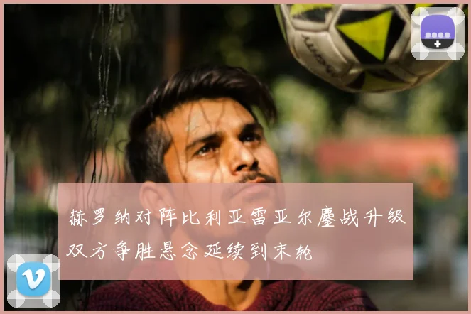 赫罗纳对阵比利亚雷亚尔鏖战升级双方争胜悬念延续到末轮