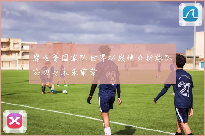 摩洛哥国家队世界杯战绩分析球队实力与未来前景