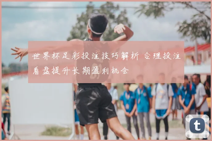 世界杯足彩投注技巧解析 合理投注看盘提升长期盈利机会