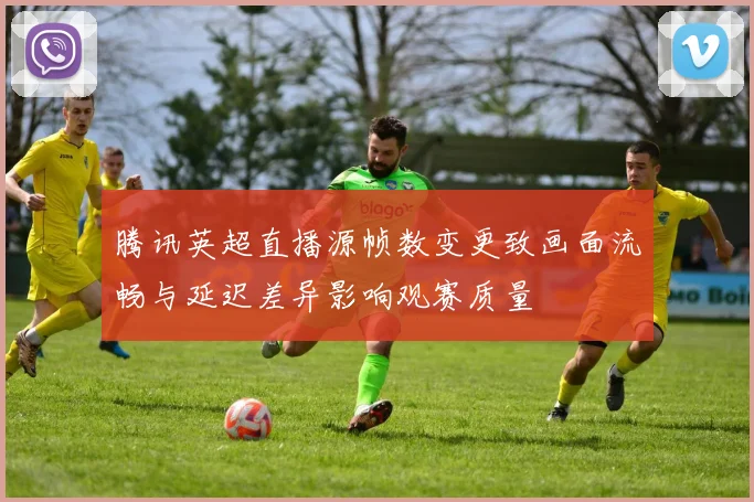 腾讯英超直播源帧数变更致画面流畅与延迟差异影响观赛质量