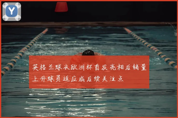 英格兰球衣欧洲杯首发亮相后销量上升球员适应成后续关注点