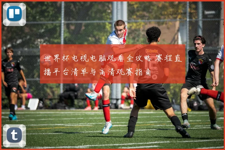 世界杯电视电脑观看全攻略 赛程直播平台清单与高清观赛指南