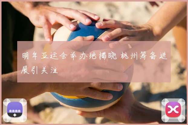 明年亚运会举办地揭晓 杭州筹备进展引关注