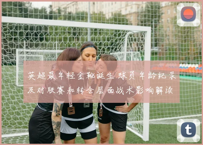 英超最年轻金靴诞生 球员年龄纪录及对联赛和转会层面战术影响解读