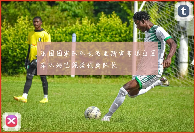 法国国家队队长洛里斯宣布退出国家队姆巴佩接任新队长