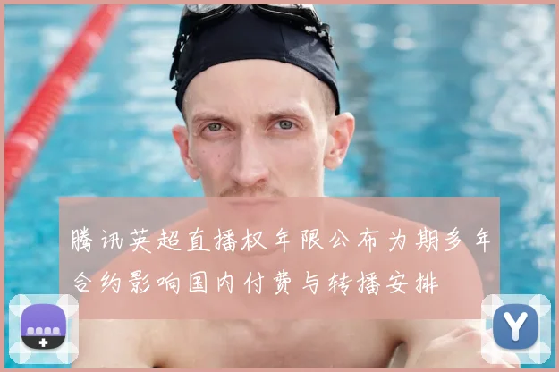 腾讯英超直播权年限公布为期多年合约影响国内付费与转播安排