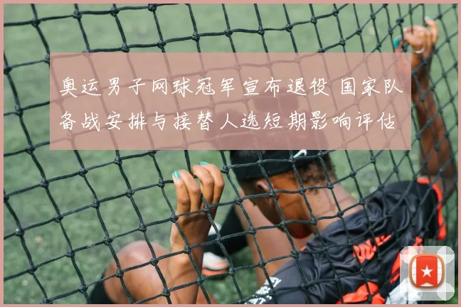 奥运男子网球冠军宣布退役 国家队备战安排与接替人选短期影响评估