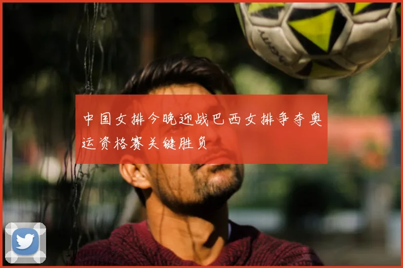 中国女排今晚迎战巴西女排争夺奥运资格赛关键胜负