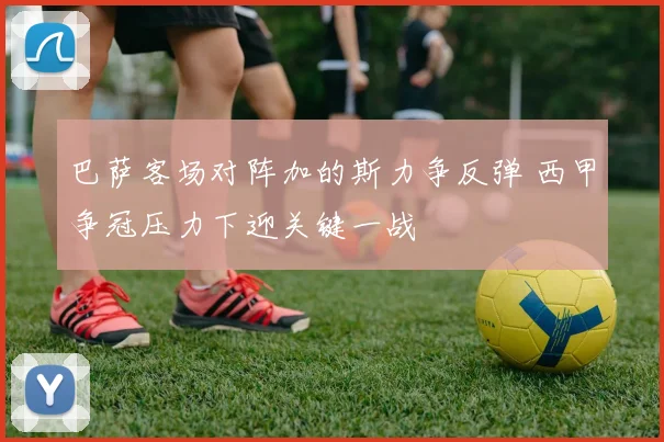 巴萨客场对阵加的斯力争反弹 西甲争冠压力下迎关键一战