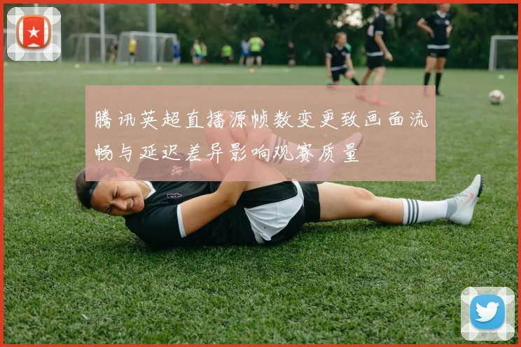 腾讯英超直播源帧数变更致画面流畅与延迟差异影响观赛质量