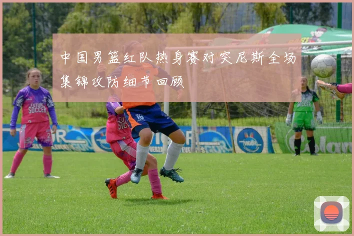 中国男篮红队热身赛对突尼斯全场集锦攻防细节回顾