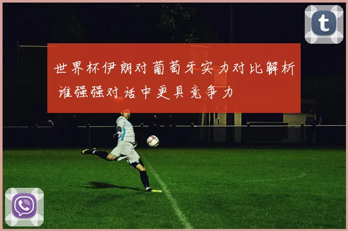 世界杯伊朗对葡萄牙实力对比解析 谁强强对话中更具竞争力