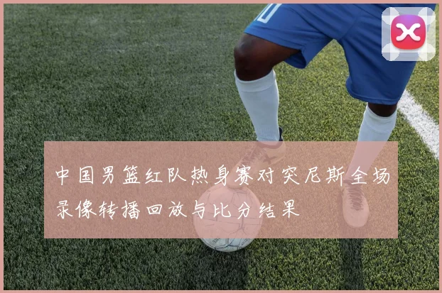 中国男篮红队热身赛对突尼斯全场录像转播回放与比分结果