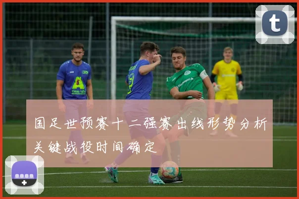 国足世预赛十二强赛出线形势分析关键战役时间确定