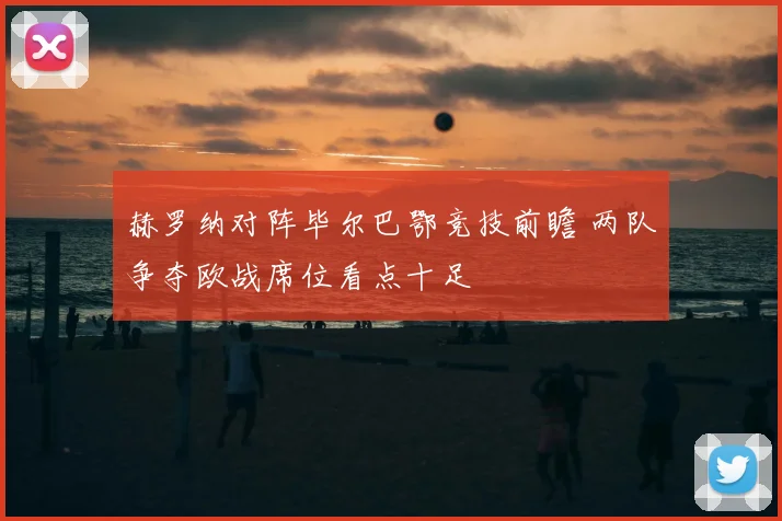 赫罗纳对阵毕尔巴鄂竞技前瞻 两队争夺欧战席位看点十足