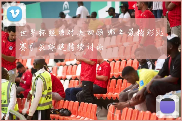 世界杯经典对决回顾 哪年最精彩比赛引发球迷持续讨论