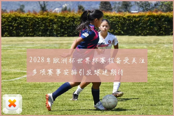 2028年欧洲杯世界杯赛程备受关注 多项赛事安排引发球迷期待