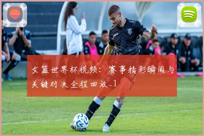 女篮世界杯视频：赛事精彩瞬间与关键对决全程回放_1