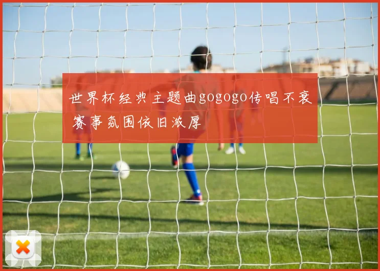 世界杯经典主题曲gogogo传唱不衰 赛事氛围依旧浓厚