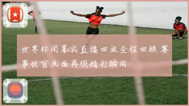世界杯闭幕式直播回放全程回顾 赛事收官画面再现精彩瞬间