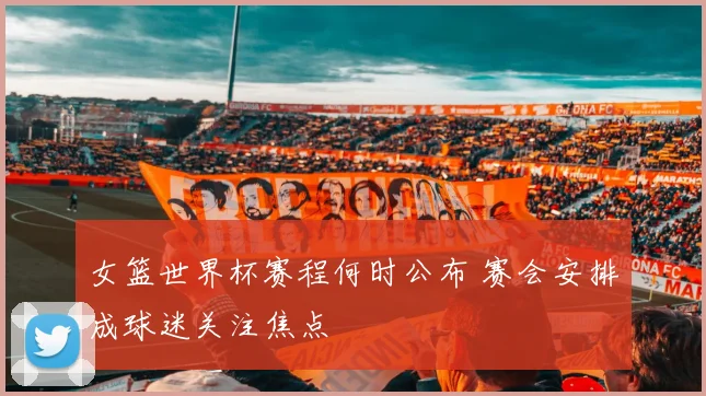 女篮世界杯赛程何时公布 赛会安排成球迷关注焦点