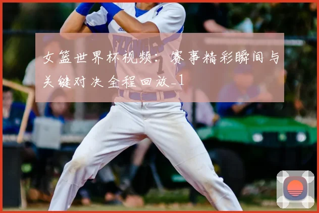 女篮世界杯视频：赛事精彩瞬间与关键对决全程回放_1
